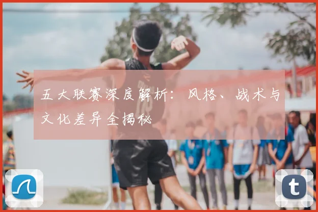 五大联赛深度解析:风格、战术与文化差异全揭秘