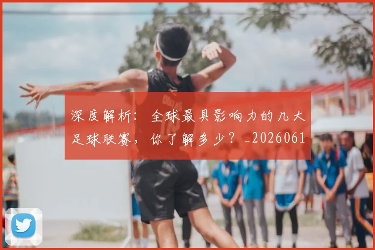 深度解析：全球最具影响力的几大足球联赛，你了解多少？_20260613172857