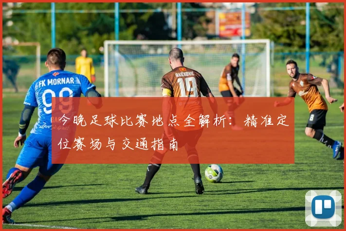 今晚足球比赛地点全解析：精准定位赛场与交通指南