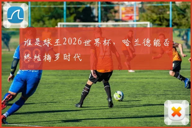 谁是球王2026世界杯，哈兰德能否终结梅罗时代