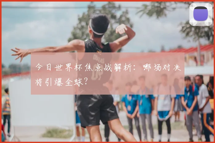 今日世界杯焦点战解析:哪场对决将引爆全球?