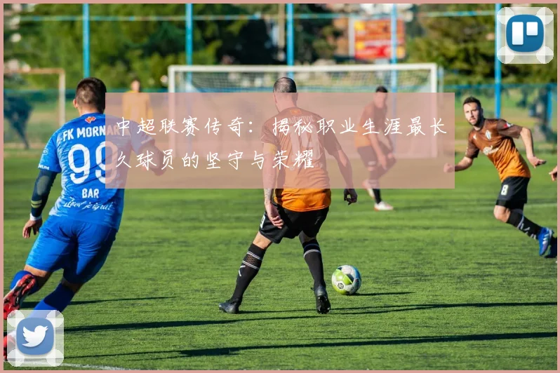 中超联赛传奇：揭秘职业生涯最长久球员的坚守与荣耀