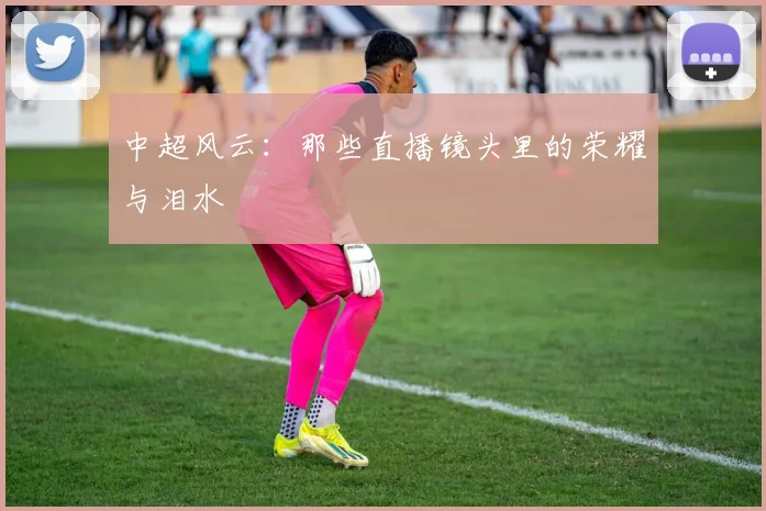 中超风云:那些直播镜头里的荣耀与泪水