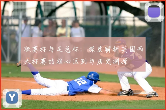 联赛杯与足总杯:深度解析英国两大杯赛的核心区别与历史渊源