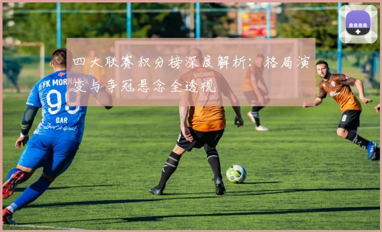 四大联赛积分榜深度解析：格局演变与争冠悬念全透视